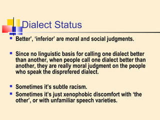 Dialect Status 
 Better’, ‘inferior’ are moral and social judgments. 
 Since no linguistic basis for calling one dialect better 
than another, when people call one dialect better than 
another, they are really moral judgment on the people 
who speak the disprefered dialect. 
 Sometimes it’s subtle racism. 
 Sometimes it’s just xenophobic discomfort with ‘the 
other’, or with unfamiliar speech varieties. 
 