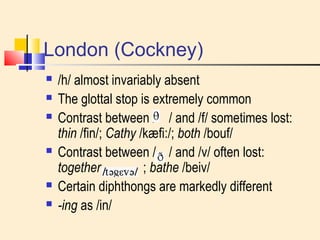 London (Cockney) 
 /h/ almost invariably absent 
 The glottal stop is extremely common 
 Contrast between / / and /f/ sometimes lost: 
thin /fin/; Cathy /kæfi:/; both /bouf/ 
 Contrast between / / and /v/ often lost: 
together ; bathe /beiv/ 
 Certain diphthongs are markedly different 
 -ing as /in/ 
 