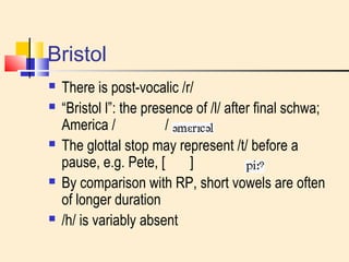 Bristol 
 There is post-vocalic /r/ 
 “Bristol l”: the presence of /l/ after final schwa; 
America / / 
 The glottal stop may represent /t/ before a 
pause, e.g. Pete, [ ] 
 By comparison with RP, short vowels are often 
of longer duration 
 /h/ is variably absent 
 
