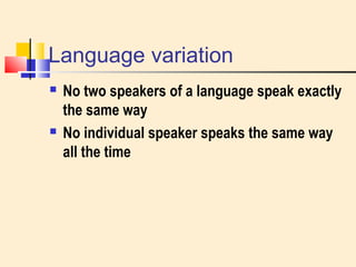 Language variation 
 No two speakers of a language speak exactly 
the same way 
 No individual speaker speaks the same way 
all the time 
 