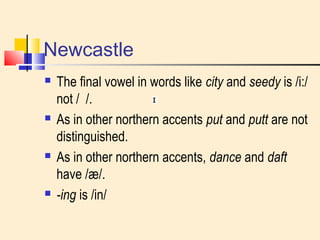 Newcastle 
 The final vowel in words like city and seedy is /i:/ 
not / /. 
 As in other northern accents put and putt are not 
distinguished. 
 As in other northern accents, dance and daft 
have /æ/. 
 -ing is /in/ 
 