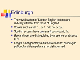 Edinburgh 
 The vowel system of Scottish English accents are 
radically different from those of England. 
 Vowels such as RP / / or / / do not occur. 
 Scottish accents have preserved post-vocalic /r/. 
 Bee and beer are distinguished by presence or absence 
of /r/ 
 Length is not generally a distinctive feature: cot/caught; 
pull/pool and Pam/palm are not distinguished 
 