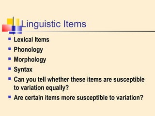 Linguistic Items 
 Lexical Items 
 Phonology 
 Morphology 
 Syntax 
 Can you tell whether these items are susceptible 
to variation equally? 
 Are certain items more susceptible to variation? 
 