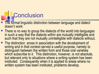 Conclusion 
 The formal linguistic distinction between language and dialect 
doesn’t work: 
 There is no way to group the dialects of the world into languages 
in such a way that the dialects within are mutually intelligible and 
such that they are not mutually unintelligible with dialects without. 
 The distinction arose in association with the development of 
writing and in that context served a useful purpose, namely to 
distinguish between the written form and those oral varieties 
which subscribe to it. This distinction, however, is not absolute, 
but relevant only to situations where a writing system has been 
instituted. Consequently when it is applied to areas where no 
written system has been instituted, problems develop. 
