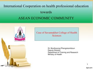 Company name
International Cooperation on health professional education
towards
ASEAN ECONOMIC COMMUNITY
1
Case of Savannakhet College of Health
Sciences
Dr. Bouthavong Phengsisomboun
Deputy Director
Department of Training and Research
Ministry of Health
 