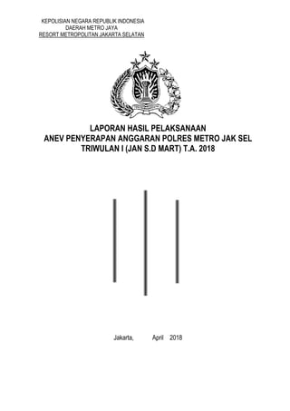 KEPOLISIAN NEGARA REPUBLIK INDONESIA
DAERAH METRO JAYA
RESORT METROPOLITAN JAKARTA SELATAN
LAPORAN HASIL PELAKSANAAN
ANEV PENYERAPAN ANGGARAN POLRES METRO JAK SEL
TRIWULAN I (JAN S.D MART) T.A. 2018
Jakarta, April 2018
 