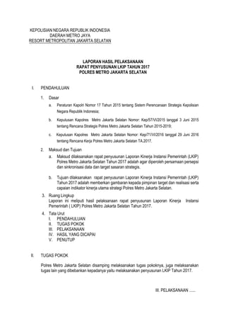 III. PELAKSANAAN ......
KEPOLISIAN NEGARA REPUBLIK INDONESIA
DAERAH METRO JAYA
RESORT METROPOLITAN JAKARTA SELATAN
LAPORAN HASIL PELAKSANAAN
RAPAT PENYUSUNAN LKIP TAHUN 2017
POLRES METRO JAKARTA SELATAN
I. PENDAHULUAN
1. Dasar
a. Peraturan Kapolri Nomor 17 Tahun 2015 tentang Sistem Perencanaan Strategis Kepolisian
Negara Republik Indonesia;
b. Keputusan Kapolres Metro Jakarta Selatan Nomor: Kep/57/VI/2015 tanggal 3 Juni 2015
tentang Rencana Strategis Polres Metro Jakarta Selatan Tahun 2015-2019;
c. Keputusan Kapolres Metro Jakarta Selatan Nomor: Kep/71/VI/2016 tanggal 29 Juni 2016
tentang Rencana Kerja Polres Metro Jakarta Selatan TA.2017.
2. Maksud dan Tujuan
a. Maksud dilaksanakan rapat penyusunan Laporan Kinerja Instansi Pemerintah (LKIP)
Polres Metro Jakarta Selatan Tahun 2017 adalah agar diperoleh persamaan persepsi
dan sinkronisasi data dan target sasaran strategis.
b. Tujuan dilaksanakan rapat penyusunan Laporan Kinerja Instansi Pemerintah (LKIP)
Tahun 2017 adalah memberkan gambaran kepada pimpinan target dan realisasi serta
capaian indikator kinerja utama strategi Polres Metro Jakarta Selatan.
3. Ruang Lingkup
Laporan ini meliputi hasil pelaksanaan rapat penyusunan Laporan Kinerja Instansi
Pemerintah ( LKIP) Polres Metro Jakarta Selatan Tahun 2017.
4. Tata Urut
I. PENDAHULUAN
II. TUGAS POKOK
III. PELAKSANAAN
IV. HASIL YANG DICAPAI
V. PENUTUP
II. TUGAS POKOK
Polres Metro Jakarta Selatan disamping melaksanakan tugas pokoknya, juga melaksanakan
tugas lain yang dibebankan kepadanya yaitu melaksanakan penyusunan LKIP Tahun 2017.
 
