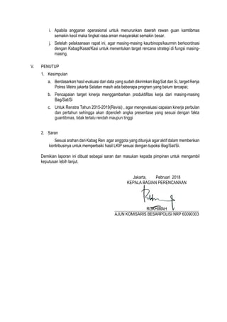 i. Apabila anggaran operasional untuk menurunkan daerah rawan guan kamtibmas
semakin kecil maka tingkat rasa aman masyarakat semakin besar.
j. Setelah pelaksanaan rapat ini, agar masing-masing kaurbinops/kaurmin berkoordnasi
dengan Kabag/Kasat/Kasi untuk menentukan target rencana strategi di fungsi masing-
masing.
V. PENUTUP
1. Kesimpulan
a. Berdasarkan hasil evaluasi dari data yang sudah dikirimkan Bag/Sat dan Si, target Renja
Polres Metro jakarta Selatan masih ada beberapa program yang belum tercapai;
b. Pencapaian target kinerja menggambarkan produktifitas kerja dari masing-masing
Bag/Sat/Si
c. Untuk Renstra Tahun 2015-2019(Revisi) , agar mengevaluasi capaian kinerja perbulan
dan pertahun sehingga akan diperoleh angka presentase yang sesuai dengan fakta
guantibmas, tidak terlalu rendah maupun tinggi
2. Saran
Sesuai arahan dari Kabag Ren agar anggota yang ditunjuk agar aktif dalam memberikan
kontribusinya untuk memperbaiki hasil LKIP sesuai dengan tupoksi Bag/Sat/Si.
Demikian laporan ini dibuat sebagai saran dan masukan kepada pimpinan untuk mengambil
keputusan lebih lanjut.
Jakarta, Pebruari 2018
KEPALA BAGIAN PERENCANAAN
ROKHIMAH
AJUN KOMISARIS BESARPOLISI NRP 60090303
 