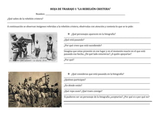 HOJA DE TRABAJO 1 “LA REBELIÓN CRISTERA”
Nombre: ________________________________________________________________________________________
¿Qué sabes de la rebelión cristera?
__________________________________________________________________________________________________________________________________________________
A continuación se observan imágenes referidas a la rebelión cristera, obsérvalas con atención y contesta lo que se te pide:
 ¿Qué personajes aparecen en la fotografía?
________________________________________________________________________________________________
¿Qué está pasando?
________________________________________________________________________________________________
¿Por qué crees que está sucediendo?
________________________________________________________________________________________________
Imagina que estas presente en ese lugar y en el momento exacto en el que está
pasando ese hecho, ¿De qué lado estuvieras? ¿A quién apoyarías?
________________________________________________________________________________________________
¿Por qué?
________________________________________________________________________________________________
 ¿Qué consideras que está pasando en la fotografía?
_______________________________________________________________________________________________
¿Quiénes participan?
_______________________________________________________________________________________________
¿En dónde están?
_______________________________________________________________________________________________
¿Qué ropa usan? ¿Qué traen consigo?
______________________________________________________________________________________________
Si pudieres ser un personaje de la fotografía ¿aceptarías? ¿Por qué si o por qué no?
_______________________________________________________________________________________________
 