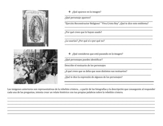  ¿Qué aparece en la imagen?
________________________________________________________________________________________________
¿Qué personaje aparece?
________________________________________________________________________________________________
“Ejercito Reconstructor Religioso” “Viva Cristo Rey” ¿Qué te dice este emblema?
________________________________________________________________________________________________
________________________________________________________________________________________________
¿Por qué crees que lo hayan usado?
________________________________________________________________________________________________
________________________________________________________________________________________________
¿Lo usarías? ¿Por qué sí o por qué no?
_______________________________________________________________________________________________
 ¿Qué consideras que está pasando en la imagen?
_______________________________________________________________________________________________
¿Qué personajes puedes identificar?
_______________________________________________________________________________________________
Describe el vestuario de los personajes
_______________________________________________________________________________________________
¿A qué crees que se deba que sean distintos sus vestuarios?
______________________________________________________________________________________________
¿Qué te dice la expresión de algunos de los personajes?
_________________________________________________________________________________________________
Las imágenes anteriores son representativas de la rebelión cristera… a partir de las fotografías y la descripción que conseguiste al responder
cada una de las preguntas, intenta crear un relato histórico con tus propias palabras sobre la rebelión cristera.
_________________________________________________________________________________________________________________________________________________________________
_________________________________________________________________________________________________________________________________________________________________
_________________________________________________________________________________________________________________________________________________________________
_________________________________________________________________________________________________________________________________________________________________
_________________________________________________________________________________________________________________________________________________________________
_________________________________________________________________________________________________________________________________________________________________
 