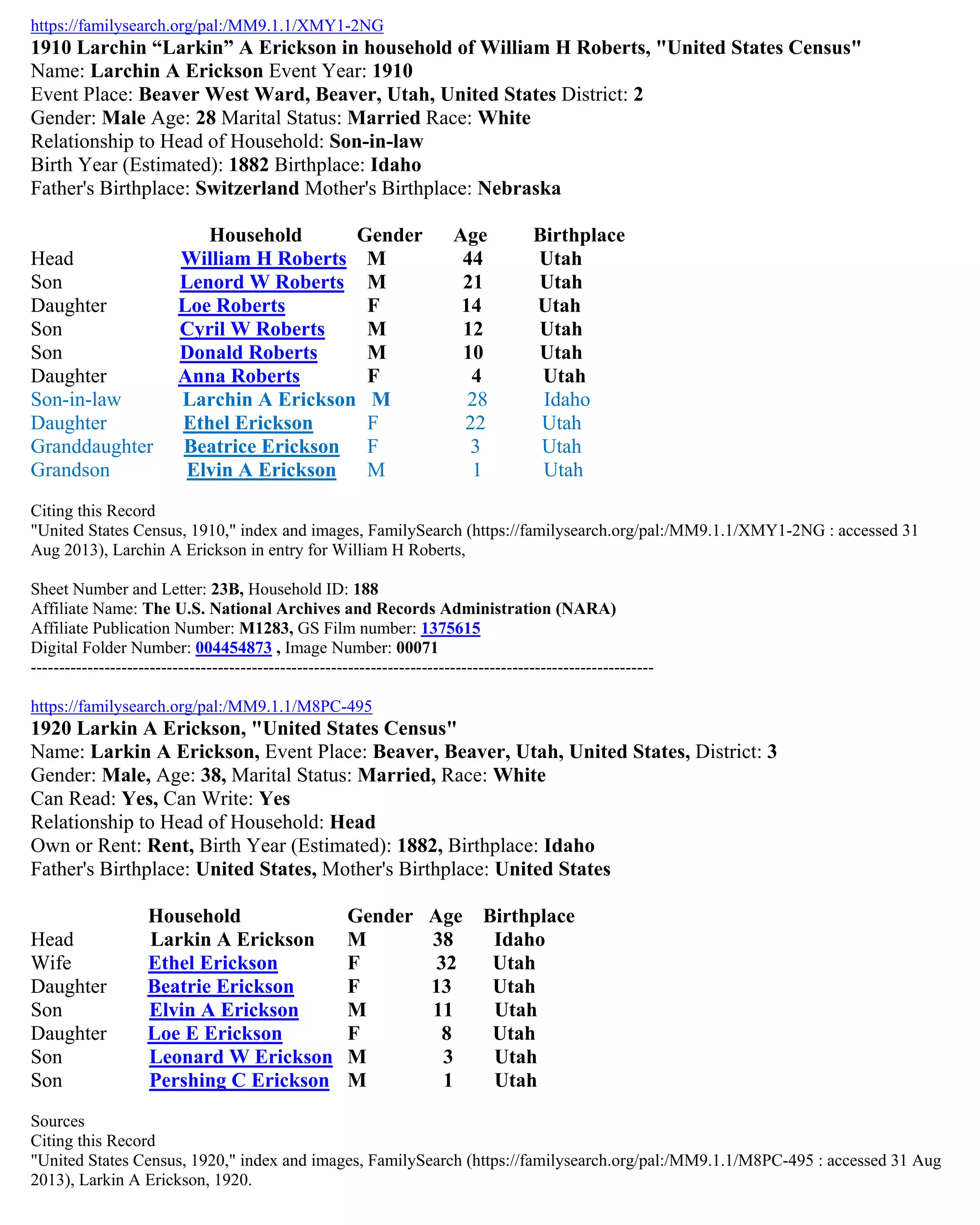 https://familysearch.org/pal:/MM9.1.1/XMY1-2NG
1910 Larchin “Larkin” A Erickson in household of William H Roberts, "United States Census"
Name: Larchin A Erickson Event Year: 1910
Event Place: Beaver West Ward, Beaver, Utah, United States District: 2
Gender: Male Age: 28 Marital Status: Married Race: White
Relationship to Head of Household: Son-in-law
Birth Year (Estimated): 1882 Birthplace: Idaho
Father's Birthplace: Switzerland Mother's Birthplace: Nebraska
Household Gender Age Birthplace
Head William H Roberts M 44 Utah
Son Lenord W Roberts M 21 Utah
Daughter Loe Roberts F 14 Utah
Son Cyril W Roberts M 12 Utah
Son Donald Roberts M 10 Utah
Daughter Anna Roberts F 4 Utah
Son-in-law Larchin A Erickson M 28 Idaho
Daughter Ethel Erickson F 22 Utah
Granddaughter Beatrice Erickson F 3 Utah
Grandson Elvin A Erickson M 1 Utah
Citing this Record
"United States Census, 1910," index and images, FamilySearch (https://familysearch.org/pal:/MM9.1.1/XMY1-2NG : accessed 31
Aug 2013), Larchin A Erickson in entry for William H Roberts,
Sheet Number and Letter: 23B, Household ID: 188
Affiliate Name: The U.S. National Archives and Records Administration (NARA)
Affiliate Publication Number: M1283, GS Film number: 1375615
Digital Folder Number: 004454873 , Image Number: 00071
--------------------------------------------------------------------------------------------------------------
https://familysearch.org/pal:/MM9.1.1/M8PC-495
1920 Larkin A Erickson, "United States Census"
Name: Larkin A Erickson, Event Place: Beaver, Beaver, Utah, United States, District: 3
Gender: Male, Age: 38, Marital Status: Married, Race: White
Can Read: Yes, Can Write: Yes
Relationship to Head of Household: Head
Own or Rent: Rent, Birth Year (Estimated): 1882, Birthplace: Idaho
Father's Birthplace: United States, Mother's Birthplace: United States
Household Gender Age Birthplace
Head Larkin A Erickson M 38 Idaho
Wife Ethel Erickson F 32 Utah
Daughter Beatrie Erickson F 13 Utah
Son Elvin A Erickson M 11 Utah
Daughter Loe E Erickson F 8 Utah
Son Leonard W Erickson M 3 Utah
Son Pershing C Erickson M 1 Utah
Sources
Citing this Record
"United States Census, 1920," index and images, FamilySearch (https://familysearch.org/pal:/MM9.1.1/M8PC-495 : accessed 31 Aug
2013), Larkin A Erickson, 1920.
 