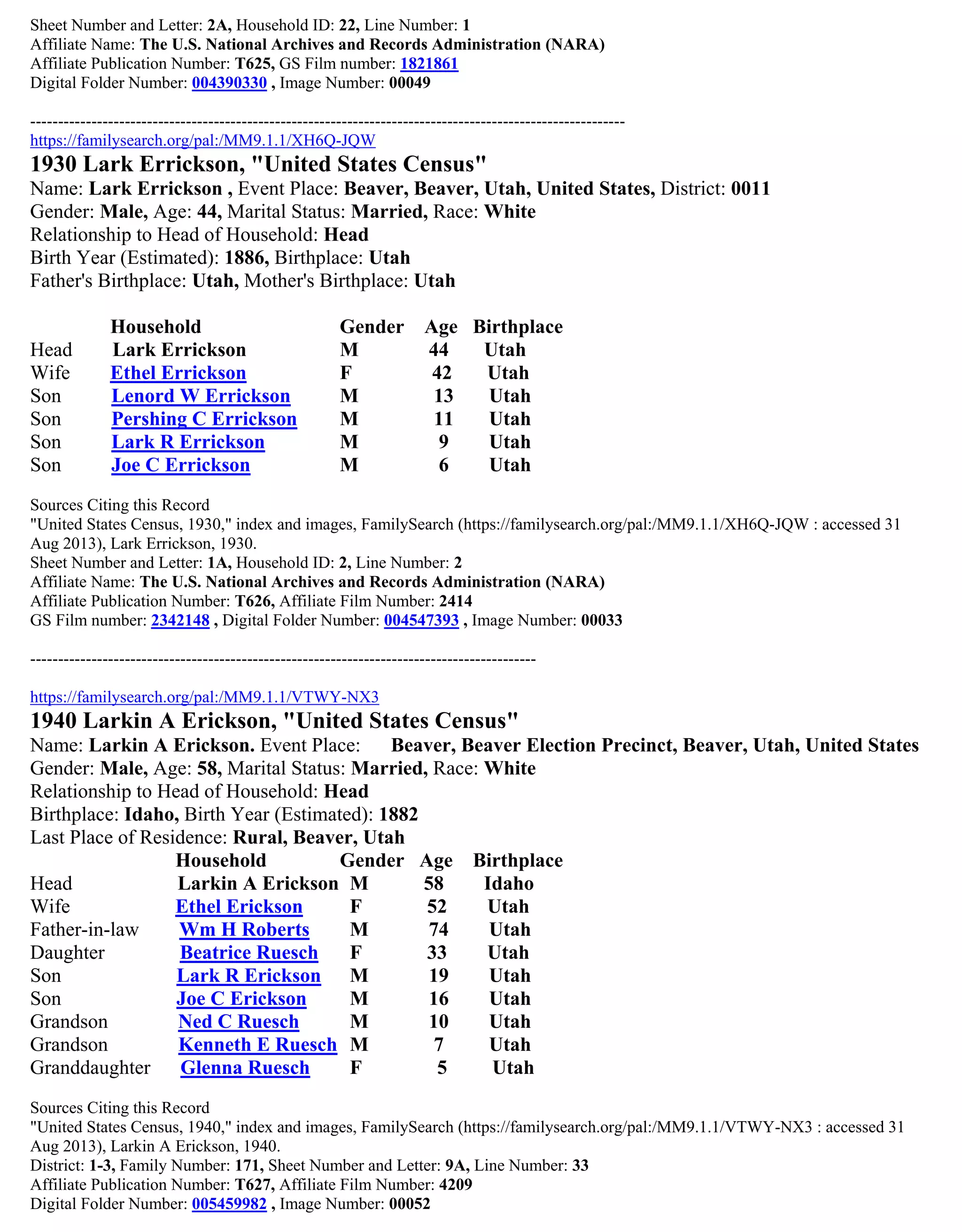 Sheet Number and Letter: 2A, Household ID: 22, Line Number: 1
Affiliate Name: The U.S. National Archives and Records Administration (NARA)
Affiliate Publication Number: T625, GS Film number: 1821861
Digital Folder Number: 004390330 , Image Number: 00049
-----------------------------------------------------------------------------------------------------------
https://familysearch.org/pal:/MM9.1.1/XH6Q-JQW
1930 Lark Errickson, "United States Census"
Name: Lark Errickson , Event Place: Beaver, Beaver, Utah, United States, District: 0011
Gender: Male, Age: 44, Marital Status: Married, Race: White
Relationship to Head of Household: Head
Birth Year (Estimated): 1886, Birthplace: Utah
Father's Birthplace: Utah, Mother's Birthplace: Utah
Household Gender Age Birthplace
Head Lark Errickson M 44 Utah
Wife Ethel Errickson F 42 Utah
Son Lenord W Errickson M 13 Utah
Son Pershing C Errickson M 11 Utah
Son Lark R Errickson M 9 Utah
Son Joe C Errickson M 6 Utah
Sources Citing this Record
"United States Census, 1930," index and images, FamilySearch (https://familysearch.org/pal:/MM9.1.1/XH6Q-JQW : accessed 31
Aug 2013), Lark Errickson, 1930.
Sheet Number and Letter: 1A, Household ID: 2, Line Number: 2
Affiliate Name: The U.S. National Archives and Records Administration (NARA)
Affiliate Publication Number: T626, Affiliate Film Number: 2414
GS Film number: 2342148 , Digital Folder Number: 004547393 , Image Number: 00033
-------------------------------------------------------------------------------------------
https://familysearch.org/pal:/MM9.1.1/VTWY-NX3
1940 Larkin A Erickson, "United States Census"
Name: Larkin A Erickson. Event Place: Beaver, Beaver Election Precinct, Beaver, Utah, United States
Gender: Male, Age: 58, Marital Status: Married, Race: White
Relationship to Head of Household: Head
Birthplace: Idaho, Birth Year (Estimated): 1882
Last Place of Residence: Rural, Beaver, Utah
Household Gender Age Birthplace
Head Larkin A Erickson M 58 Idaho
Wife Ethel Erickson F 52 Utah
Father-in-law Wm H Roberts M 74 Utah
Daughter Beatrice Ruesch F 33 Utah
Son Lark R Erickson M 19 Utah
Son Joe C Erickson M 16 Utah
Grandson Ned C Ruesch M 10 Utah
Grandson Kenneth E Ruesch M 7 Utah
Granddaughter Glenna Ruesch F 5 Utah
Sources Citing this Record
"United States Census, 1940," index and images, FamilySearch (https://familysearch.org/pal:/MM9.1.1/VTWY-NX3 : accessed 31
Aug 2013), Larkin A Erickson, 1940.
District: 1-3, Family Number: 171, Sheet Number and Letter: 9A, Line Number: 33
Affiliate Publication Number: T627, Affiliate Film Number: 4209
Digital Folder Number: 005459982 , Image Number: 00052
 