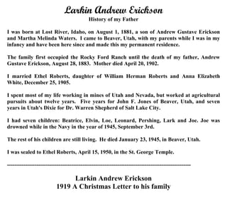 Larkin Andrew Erickson (1881-1945)
History of my Father
I was born at Lost River, Idaho, on August 1, 1881, a son of Andrew Gustave Erickson
and Martha Melinda Waters. I came to Beaver, Utah, with my parents while I was in my
infancy and have been here since and made this my permanent residence.
The family first occupied the Rocky Ford Ranch until the death of my father, Andrew
Gustave Erickson, August 28, 1883. Mother died April 20, 1902.
I married Ethel Roberts, daughter of William Herman Roberts and Anna Elizabeth
White, December 25, 1905.
I spent most of my life working in mines of Utah and Nevada, but worked at agricultural
pursuits about twelve years. Five years for John F. Jones of Beaver, Utah, and seven
years in Utah's Dixie for Dr. Warren Shepherd of Salt Lake City.
I had seven children: Beatrice, Elvin, Loe, Leonard, Pershing, Lark and Joe. Joe was
drowned while in the Navy in the year of 1945, September 3rd.
The rest of his children are still living. He died January 23, 1945, in Beaver, Utah.
I was sealed to Ethel Roberts, April 15, 1950, in the St. George Temple.
----------------------------------------------------------------------------------------------------
Larkin Andrew Erickson
1919 A Christmas Letter to his family
 
