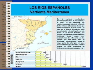 LOS RÍOS ESPAÑOLES
Vertiente Mediterránea
En la vertiente mediterránea
desembocan dos tipos de ríos; el Ebro y
el resto. En los pequeños ríos
mediterráneos está patente la influencia
de los relieves adyacentes al mar que
limitan la longitud de sus cauces. Se
trata, por lo general, de ríos muy poco
caudalosos (el este de España no está
dentro de la España húmeda), con
grandes crecidas estacionales y estiajes
fortísimos. Unos cursos muy
característicos de esta zona son las
ramblas que sólo llevan agua en
ocasiones, permaneciendo secas la
mayor parte del año, pero en esas
ocasiones tienen que canalizar cantidad
ingente de agua proveniente de
fenómenos tormentosos o de gota fría.
 