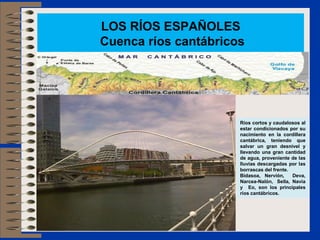 LOS RÍOS ESPAÑOLES
Cuenca ríos cantábricos
Ríos cortos y caudalosos al
estar condicionados por su
nacimiento en la cordillera
cantábrica, teniendo que
salvar un gran desnivel y
llevando una gran cantidad
de agua, proveniente de las
lluvias descargadas por las
borrascas del frente.
Bidasoa, Nervión, Deva,
Narcea-Nalón, Sella, Navia
y Eo, son los principales
ríos cantábricos.
 