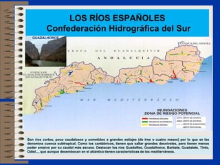 LOS RÍOS ESPAÑOLES
Confederación Hidrográfica del Sur
Son ríos cortos, poco caudalosos y sometidos a grandes estiajes (de tres o cuatro meses) por lo que se les
denomina cuenca subtropical. Como los cantábricos, tienen que saltar grandes desniveles, pero tienen menos
poder erosivo por su caudal más escaso. Destacan los ríos Guadalfeo, Guadalhorce, Barbate, Guadalete, Tinto,
Odiel..., que aunque desembocan en el atlántico tienen características de los mediterráneos.
GUADALHORCE
 