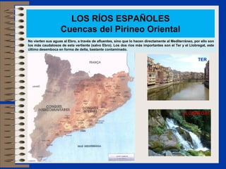 LOS RÍOS ESPAÑOLES
Cuencas del Pirineo Oriental
No vierten sus aguas al Ebro, a través de afluentes, sino que lo hacen directamente al Mediterráneo, por ello son
los más caudalosos de esta vertiente (salvo Ebro). Los dos ríos más importantes son el Ter y el Llobregat, este
último desemboca en forma de delta, bastante contaminado.
TER
LLOBREGAT
 