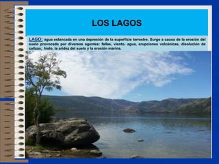 LOS LAGOS
LAGO: agua estancada en una depresión de la superficie terrestre. Surge a causa de la erosión del
suelo provocada por diversos agentes: fallas, viento, agua, erupciones volcánicas, disolución de
calizas, hielo, la aridez del suelo y la erosión marina.
 