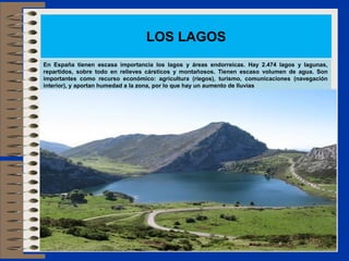 LOS LAGOS
En España tienen escasa importancia los lagos y áreas endorreicas. Hay 2.474 lagos y lagunas,
repartidos, sobre todo en relieves cársticos y montañosos. Tienen escaso volumen de agua. Son
importantes como recurso económico: agricultura (riegos), turismo, comunicaciones (navegación
interior), y aportan humedad a la zona, por lo que hay un aumento de lluvias
 
