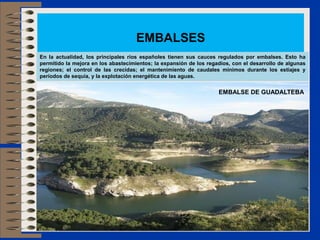 EMBALSES
En la actualidad, los principales ríos españoles tienen sus cauces regulados por embalses. Esto ha
permitido la mejora en los abastecimientos; la expansión de los regadíos, con el desarrollo de algunas
regiones; el control de las crecidas; el mantenimiento de caudales mínimos durante los estiajes y
períodos de sequía, y la explotación energética de las aguas.
EMBALSE DE GUADALTEBA
 