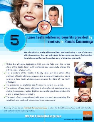 Laser teeth whitening benefits provided by
dentists In Rancho Cucamonga
We all aspire for pearly whites and laser teeth whitening is one of the most
effective methods that can make your dream come true. Let us find out that
how it is more effective than other ways of bleaching the teeth.
Unlike the whitening toothpastes that can only fade away the surface
stain of the teeth, laser teeth whitening can successfully change the
intrinsic color of your teeth.
The procedure of the treatment hardly takes any time. When other
methods of teeth whitening may require prolonged treatment, a single
session of laser teeth whitening can enhance the shine of your teeth
effectively.
The procedure is completely pain-free and no surgery is required.
The method of laser teeth whitening is also safe and less damaging, as
during the process a rubber shield or a neutralizing gel is applied on the
gums to prevent gum sensitivity.
The result of this potential teeth whitening process is long-standing. The
sparkle of your teeth will last up to minimum two years.

Take help of experienced dentists in Rancho Cucamonga to attain the desirable sheen of your teeth with the help
of this effective teeth whitening method.

We Put A Smile On Every Face
www.stardentalgroup.com

 