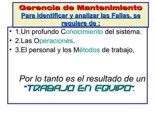 Gerencia de Mantenimiento
   Para identificar y analizar las Fallas, se
                 requiere de :
• 1.Un profundo Conocimiento del sistema.
• 2.Las Operaciones.
• 3.El personal y los Métodos de trabajo,



   Por lo tanto es el resultado de un
    “Trabajo en Equipo”.
 