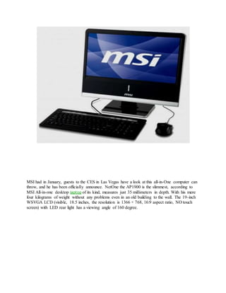 MSI had in January, guests to the CES in Las Vegas have a look at this all-in-One computer can
throw, and he has been officially announce. NetOne the AP1900 is the slimmest, according to
MSI All-in-one desktop laptop of its kind, measures just 35 millimeters in depth. With his mere
four kilograms of weight without any problems even in an old building to the wall. The 19-inch
WSVGA LCD (visible, 18.5 inches, the resolution is 1366 × 768, 16:9 aspect ratio, NO touch
screen) with LED rear light has a viewing angle of 160 degree.
 
