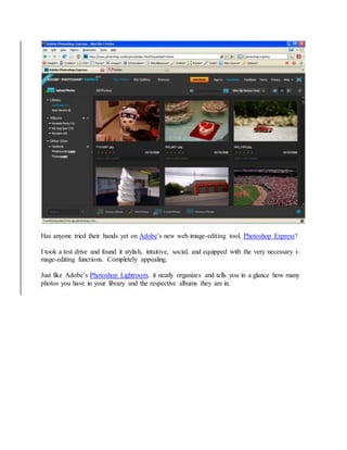 Has anyone tried their hands yet on Adobe’s new web image-editing tool, Photoshop Express?
I took a test drive and found it stylish, intuitive, social, and equipped with the very necessary i-
mage-editing functions. Completely appealing.
Just like Adobe’s Photoshop Lightroom, it neatly organizes and tells you in a glance how many
photos you have in your library and the respective albums they are in.
 