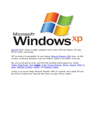 Microsoft finally releases its highly anticipated Service Pack 3 (SP3) for Windows XP today.
But not without some hiccups.
SP3 was found to be incompatible for users running Microsoft Dynamics RMS, hence, an offici-
al release on Microsoft Download Center and Windows Update is not available at this time.
But, you can still grab the service pack from their download.windowsupdate.com domain:
Chinese (Hong Kong), Czech, English, French, German (Deutsch), Hebrew, Japanese, Polish, R-
ussian, Simplified (Chinese), Spanish, and Traditional Chinese.
As long as you are not running Microsoft Dynamics RMS, it is perfectly safe to install SP3 now.
But, beware of undiscovered bugs that often haunts any major software updates.
 