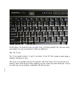 On first glance, the keyboard on the new Dell Vostro 1310 looks perfectly fine. But stare closer,
and compare it to your own keyboard. Notice any difference?
Hint: The ‘Z’ key.
The ‘Z’ key should be below ‘A’ and ‘S’, not below ‘S’ and ‘D’! This is going to make typing a-
bsolutely frustrating for most.
This seems to be a problem only for UK customers. But if the Vostro 1310 is on your list of p-
urchases, please check the keys before whipping out your credit card, James Bond style. Or at le-
ast, make sure you are perfectly comfortable with this key layou
 