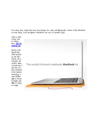 For a long time, Apple fans have been hoping for a slim and lightweight version of the MacBook
to come along. Even the lightest MacBook was over 4.5 pounds (2kg).
And so, after
a long wait,
it’s finally
here. The M-
acBook Air.
Debut at the
MacWorld
2008 yesterd-
ay, the Ma-
cBook Air is
currently the
world’s thinn-
est (and may I
add, the coo-
lest) notebook
in the market,
measuring a
mere 0.76-i-
nch (1.94cm)
in height and
3lbs (1.36kg)
in weight.
 