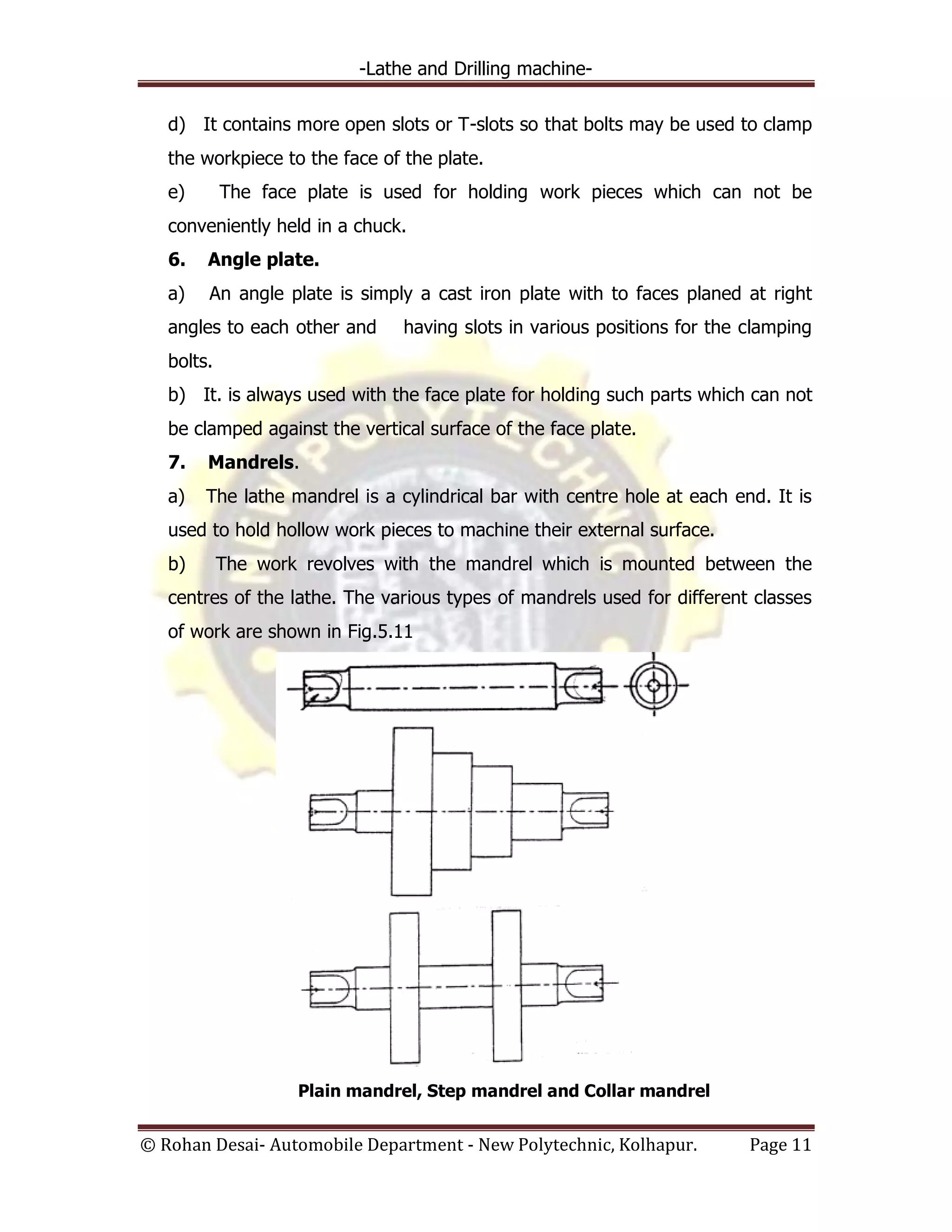-Lathe and Drilling machine-
© Rohan Desai- Automobile Department - New Polytechnic, Kolhapur. Page 11
d) It contains more open slots or T-slots so that bolts may be used to clamp
the workpiece to the face of the plate.
e) The face plate is used for holding work pieces which can not be
conveniently held in a chuck.
6. Angle plate.
a) An angle plate is simply a cast iron plate with to faces planed at right
angles to each other and having slots in various positions for the clamping
bolts.
b) It. is always used with the face plate for holding such parts which can not
be clamped against the vertical surface of the face plate.
7. Mandrels.
a) The lathe mandrel is a cylindrical bar with centre hole at each end. It is
used to hold hollow work pieces to machine their external surface.
b) The work revolves with the mandrel which is mounted between the
centres of the lathe. The various types of mandrels used for different classes
of work are shown in Fig.5.11
Plain mandrel, Step mandrel and Collar mandrel
 