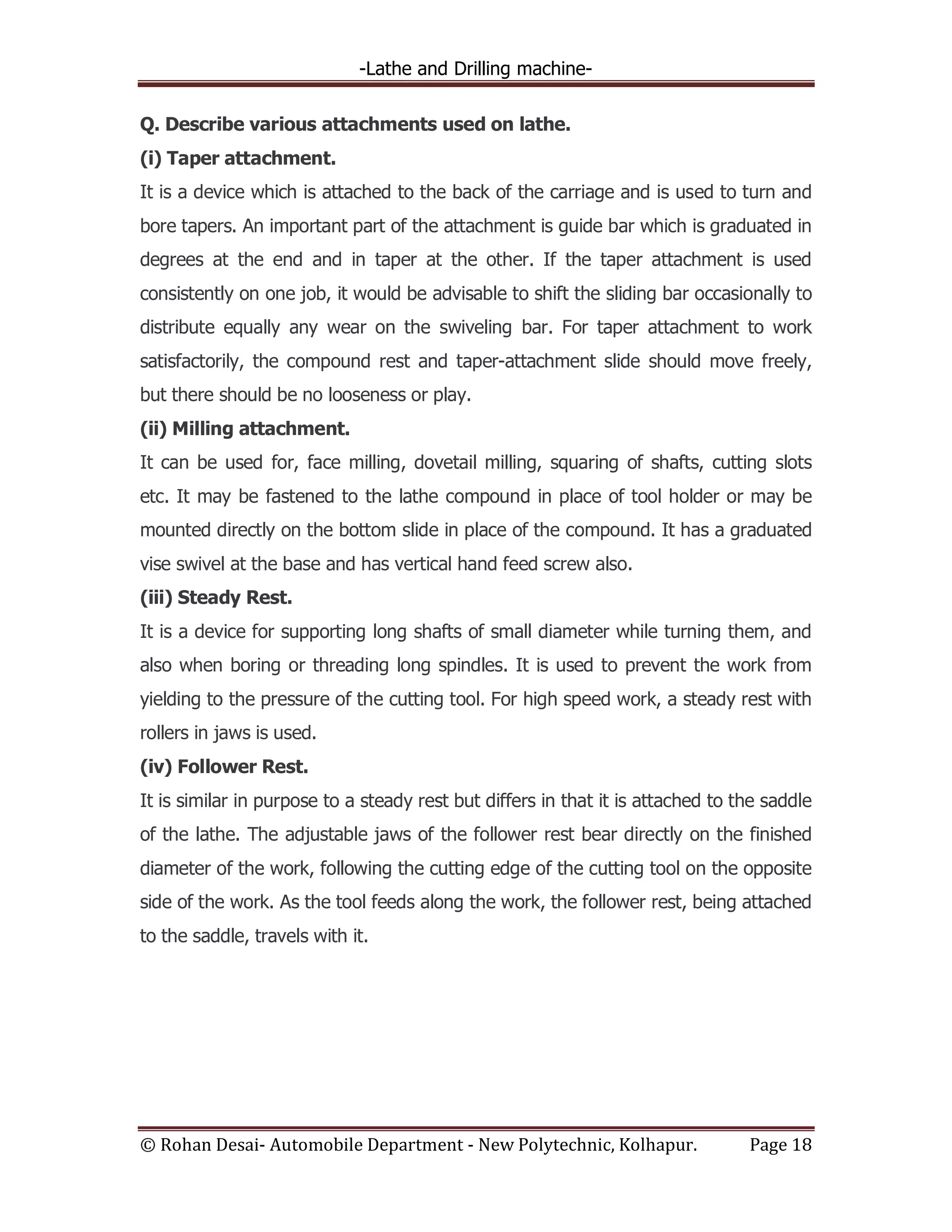 -Lathe and Drilling machine-
© Rohan Desai- Automobile Department - New Polytechnic, Kolhapur. Page 18
Q. Describe various attachments used on lathe.
(i) Taper attachment.
It is a device which is attached to the back of the carriage and is used to turn and
bore tapers. An important part of the attachment is guide bar which is graduated in
degrees at the end and in taper at the other. If the taper attachment is used
consistently on one job, it would be advisable to shift the sliding bar occasionally to
distribute equally any wear on the swiveling bar. For taper attachment to work
satisfactorily, the compound rest and taper-attachment slide should move freely,
but there should be no looseness or play.
(ii) Milling attachment.
It can be used for, face milling, dovetail milling, squaring of shafts, cutting slots
etc. It may be fastened to the lathe compound in place of tool holder or may be
mounted directly on the bottom slide in place of the compound. It has a graduated
vise swivel at the base and has vertical hand feed screw also.
(iii) Steady Rest.
It is a device for supporting long shafts of small diameter while turning them, and
also when boring or threading long spindles. It is used to prevent the work from
yielding to the pressure of the cutting tool. For high speed work, a steady rest with
rollers in jaws is used.
(iv) Follower Rest.
It is similar in purpose to a steady rest but differs in that it is attached to the saddle
of the lathe. The adjustable jaws of the follower rest bear directly on the finished
diameter of the work, following the cutting edge of the cutting tool on the opposite
side of the work. As the tool feeds along the work, the follower rest, being attached
to the saddle, travels with it.
 