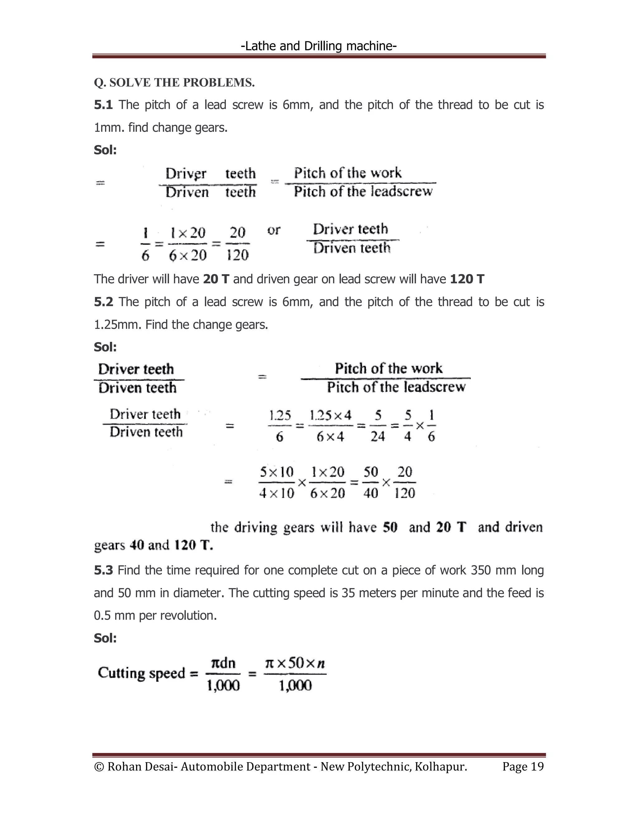 -Lathe and Drilling machine-
© Rohan Desai- Automobile Department - New Polytechnic, Kolhapur. Page 19
Q. SOLVE THE PROBLEMS.
5.1 The pitch of a lead screw is 6mm, and the pitch of the thread to be cut is
1mm. find change gears.
Sol:
The driver will have 20 T and driven gear on lead screw will have 120 T
5.2 The pitch of a lead screw is 6mm, and the pitch of the thread to be cut is
1.25mm. Find the change gears.
Sol:
5.3 Find the time required for one complete cut on a piece of work 350 mm long
and 50 mm in diameter. The cutting speed is 35 meters per minute and the feed is
0.5 mm per revolution.
Sol:
 