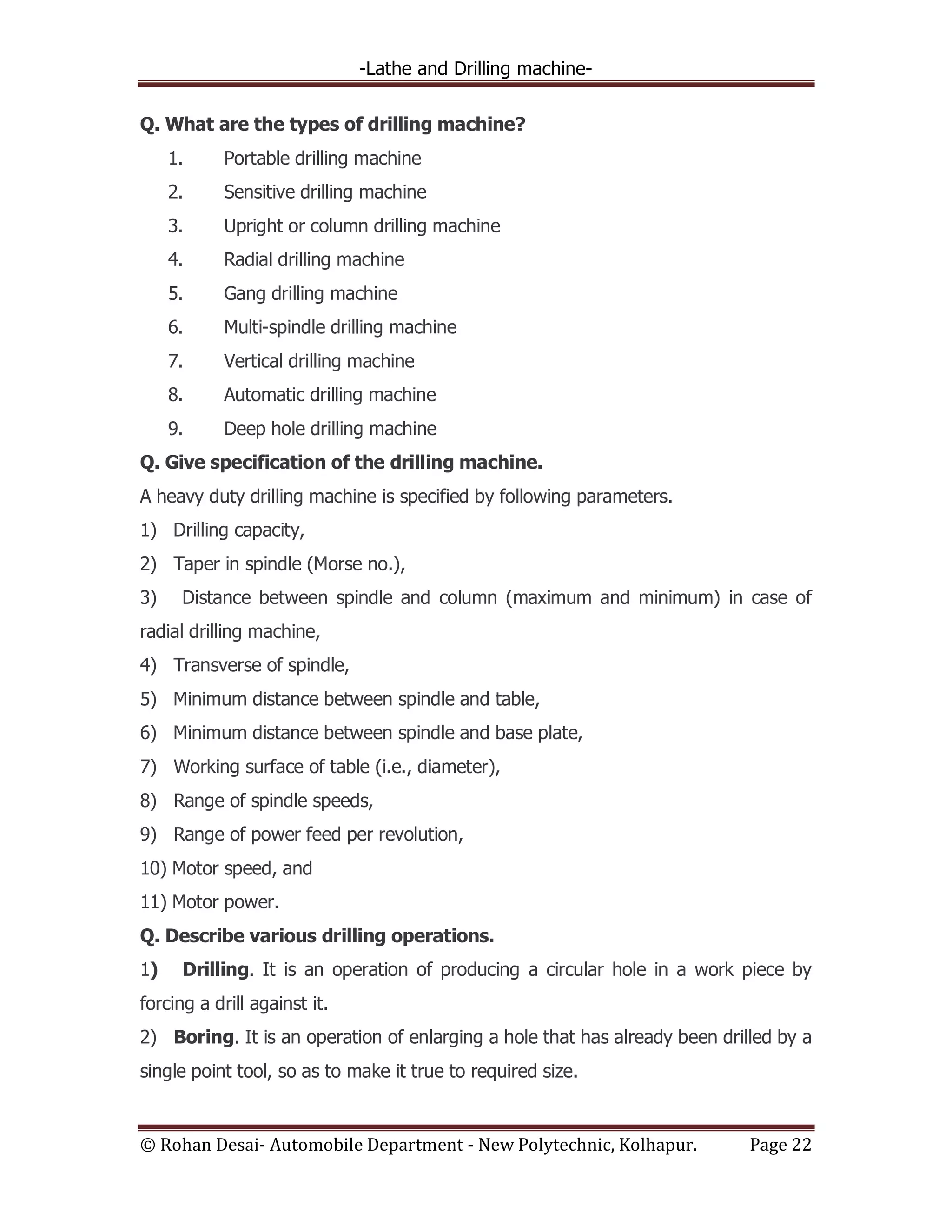 -Lathe and Drilling machine-
© Rohan Desai- Automobile Department - New Polytechnic, Kolhapur. Page 22
Q. What are the types of drilling machine?
1. Portable drilling machine
2. Sensitive drilling machine
3. Upright or column drilling machine
4. Radial drilling machine
5. Gang drilling machine
6. Multi-spindle drilling machine
7. Vertical drilling machine
8. Automatic drilling machine
9. Deep hole drilling machine
Q. Give specification of the drilling machine.
A heavy duty drilling machine is specified by following parameters.
1) Drilling capacity,
2) Taper in spindle (Morse no.),
3) Distance between spindle and column (maximum and minimum) in case of
radial drilling machine,
4) Transverse of spindle,
5) Minimum distance between spindle and table,
6) Minimum distance between spindle and base plate,
7) Working surface of table (i.e., diameter),
8) Range of spindle speeds,
9) Range of power feed per revolution,
10) Motor speed, and
11) Motor power.
Q. Describe various drilling operations.
1) Drilling. It is an operation of producing a circular hole in a work piece by
forcing a drill against it.
2) Boring. It is an operation of enlarging a hole that has already been drilled by a
single point tool, so as to make it true to required size.
 