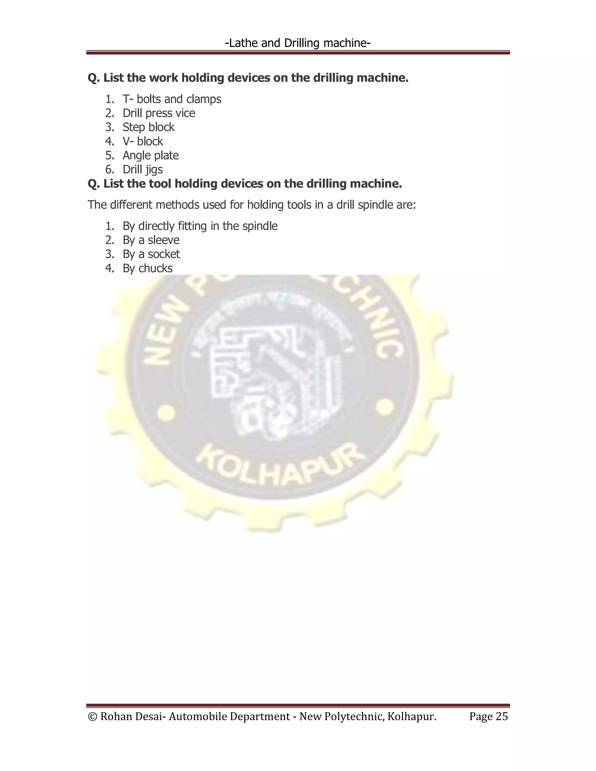 -Lathe and Drilling machine-
© Rohan Desai- Automobile Department - New Polytechnic, Kolhapur. Page 25
Q. List the work holding devices on the drilling machine.
1. T- bolts and clamps
2. Drill press vice
3. Step block
4. V- block
5. Angle plate
6. Drill jigs
Q. List the tool holding devices on the drilling machine.
The different methods used for holding tools in a drill spindle are:
1. By directly fitting in the spindle
2. By a sleeve
3. By a socket
4. By chucks
 