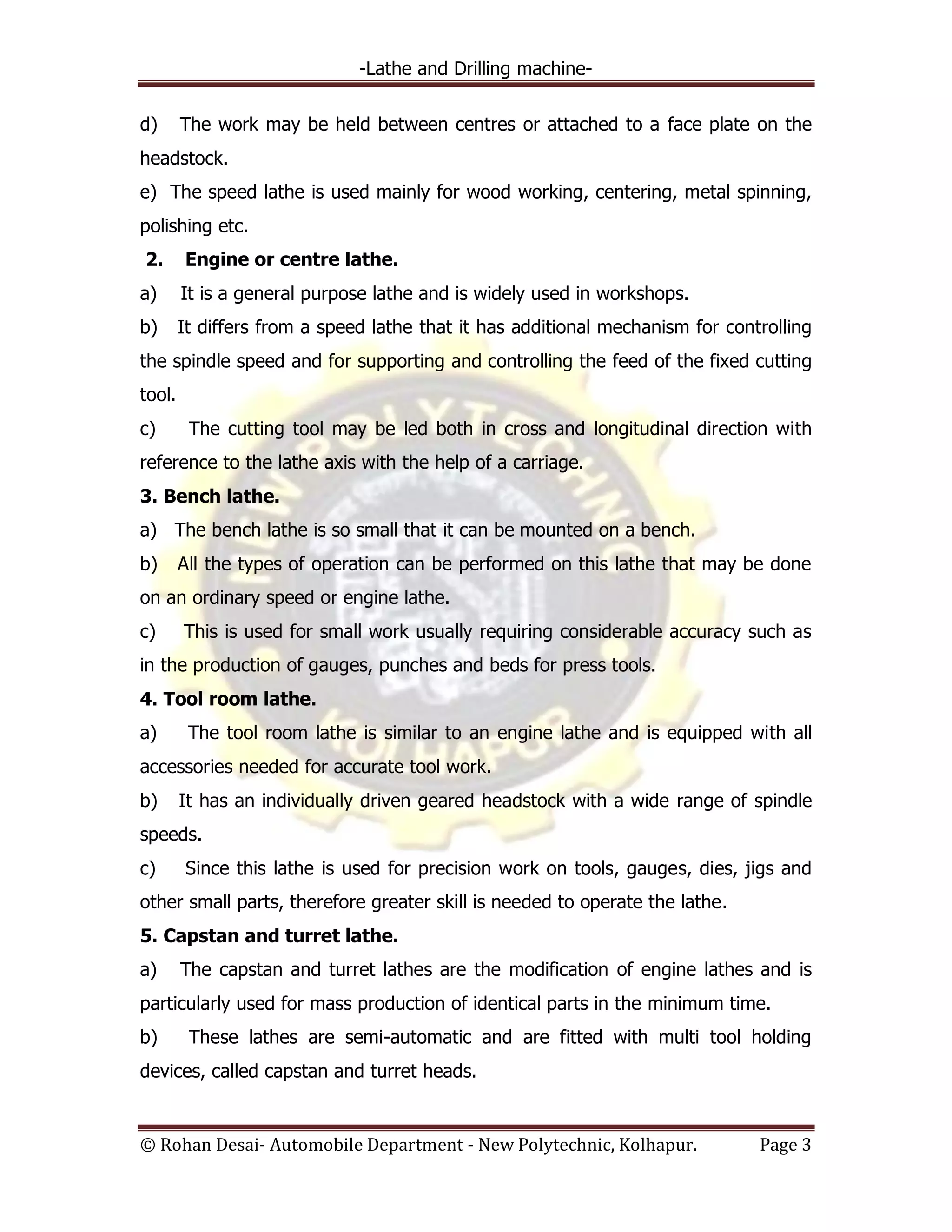 -Lathe and Drilling machine-
© Rohan Desai- Automobile Department - New Polytechnic, Kolhapur. Page 3
d) The work may be held between centres or attached to a face plate on the
headstock.
e) The speed lathe is used mainly for wood working, centering, metal spinning,
polishing etc.
2. Engine or centre lathe.
a) It is a general purpose lathe and is widely used in workshops.
b) It differs from a speed lathe that it has additional mechanism for controlling
the spindle speed and for supporting and controlling the feed of the fixed cutting
tool.
c) The cutting tool may be led both in cross and longitudinal direction with
reference to the lathe axis with the help of a carriage.
3. Bench lathe.
a) The bench lathe is so small that it can be mounted on a bench.
b) All the types of operation can be performed on this lathe that may be done
on an ordinary speed or engine lathe.
c) This is used for small work usually requiring considerable accuracy such as
in the production of gauges, punches and beds for press tools.
4. Tool room lathe.
a) The tool room lathe is similar to an engine lathe and is equipped with all
accessories needed for accurate tool work.
b) It has an individually driven geared headstock with a wide range of spindle
speeds.
c) Since this lathe is used for precision work on tools, gauges, dies, jigs and
other small parts, therefore greater skill is needed to operate the lathe.
5. Capstan and turret lathe.
a) The capstan and turret lathes are the modification of engine lathes and is
particularly used for mass production of identical parts in the minimum time.
b) These lathes are semi-automatic and are fitted with multi tool holding
devices, called capstan and turret heads.
 