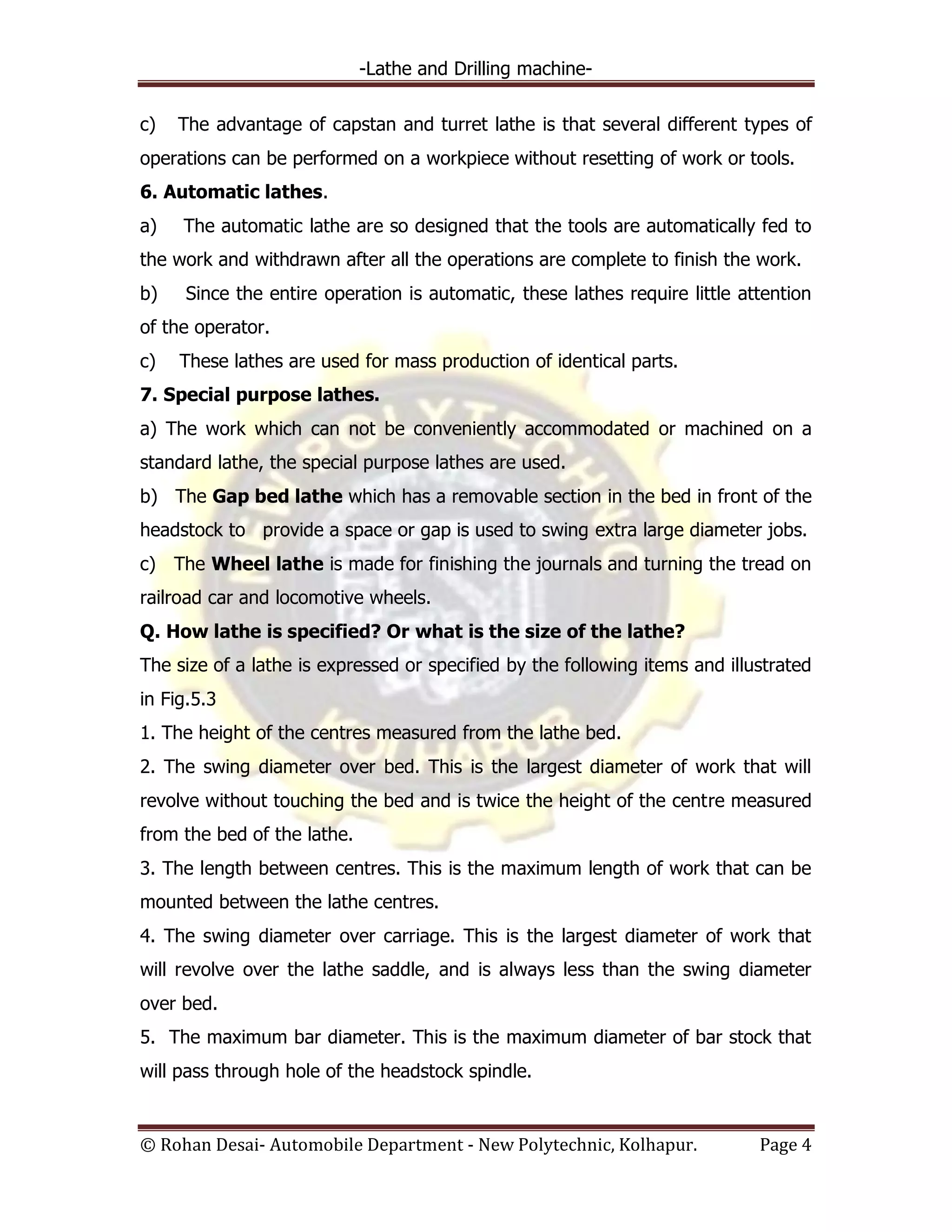 -Lathe and Drilling machine-
© Rohan Desai- Automobile Department - New Polytechnic, Kolhapur. Page 4
c) The advantage of capstan and turret lathe is that several different types of
operations can be performed on a workpiece without resetting of work or tools.
6. Automatic lathes.
a) The automatic lathe are so designed that the tools are automatically fed to
the work and withdrawn after all the operations are complete to finish the work.
b) Since the entire operation is automatic, these lathes require little attention
of the operator.
c) These lathes are used for mass production of identical parts.
7. Special purpose lathes.
a) The work which can not be conveniently accommodated or machined on a
standard lathe, the special purpose lathes are used.
b) The Gap bed lathe which has a removable section in the bed in front of the
headstock to provide a space or gap is used to swing extra large diameter jobs.
c) The Wheel lathe is made for finishing the journals and turning the tread on
railroad car and locomotive wheels.
Q. How lathe is specified? Or what is the size of the lathe?
The size of a lathe is expressed or specified by the following items and illustrated
in Fig.5.3
1. The height of the centres measured from the lathe bed.
2. The swing diameter over bed. This is the largest diameter of work that will
revolve without touching the bed and is twice the height of the centre measured
from the bed of the lathe.
3. The length between centres. This is the maximum length of work that can be
mounted between the lathe centres.
4. The swing diameter over carriage. This is the largest diameter of work that
will revolve over the lathe saddle, and is always less than the swing diameter
over bed.
5. The maximum bar diameter. This is the maximum diameter of bar stock that
will pass through hole of the headstock spindle.
 