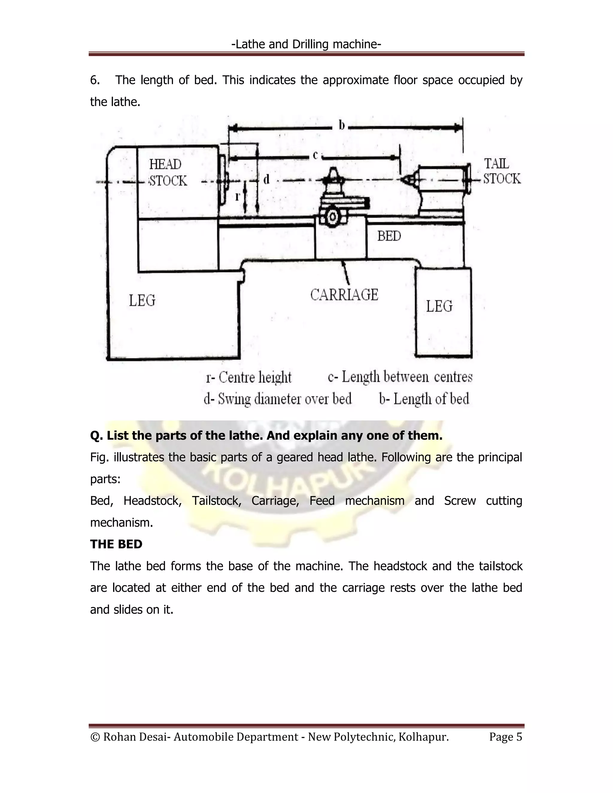 -Lathe and Drilling machine-
© Rohan Desai- Automobile Department - New Polytechnic, Kolhapur. Page 5
6. The length of bed. This indicates the approximate floor space occupied by
the lathe.
Q. List the parts of the lathe. And explain any one of them.
Fig. illustrates the basic parts of a geared head lathe. Following are the principal
parts:
Bed, Headstock, Tailstock, Carriage, Feed mechanism and Screw cutting
mechanism.
THE BED
The lathe bed forms the base of the machine. The headstock and the tailstock
are located at either end of the bed and the carriage rests over the lathe bed
and slides on it.
 