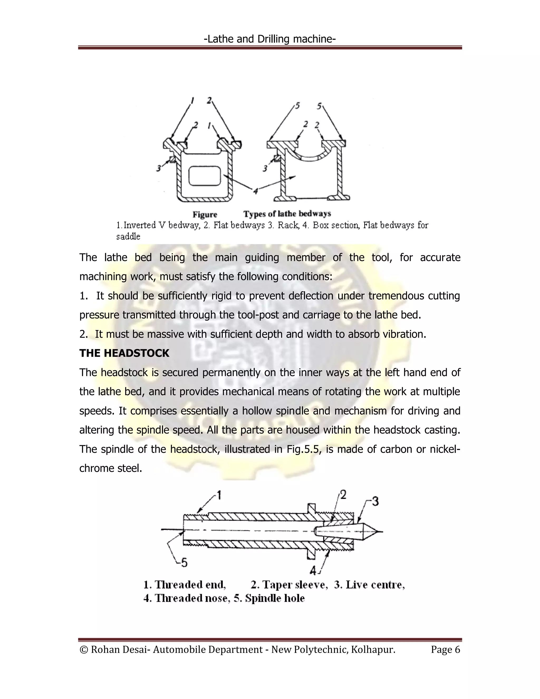 -Lathe and Drilling machine-
© Rohan Desai- Automobile Department - New Polytechnic, Kolhapur. Page 6
The lathe bed being the main guiding member of the tool, for accurate
machining work, must satisfy the following conditions:
1. It should be sufficiently rigid to prevent deflection under tremendous cutting
pressure transmitted through the tool-post and carriage to the lathe bed.
2. It must be massive with sufficient depth and width to absorb vibration.
THE HEADSTOCK
The headstock is secured permanently on the inner ways at the left hand end of
the lathe bed, and it provides mechanical means of rotating the work at multiple
speeds. It comprises essentially a hollow spindle and mechanism for driving and
altering the spindle speed. All the parts are housed within the headstock casting.
The spindle of the headstock, illustrated in Fig.5.5, is made of carbon or nickel-
chrome steel.
 