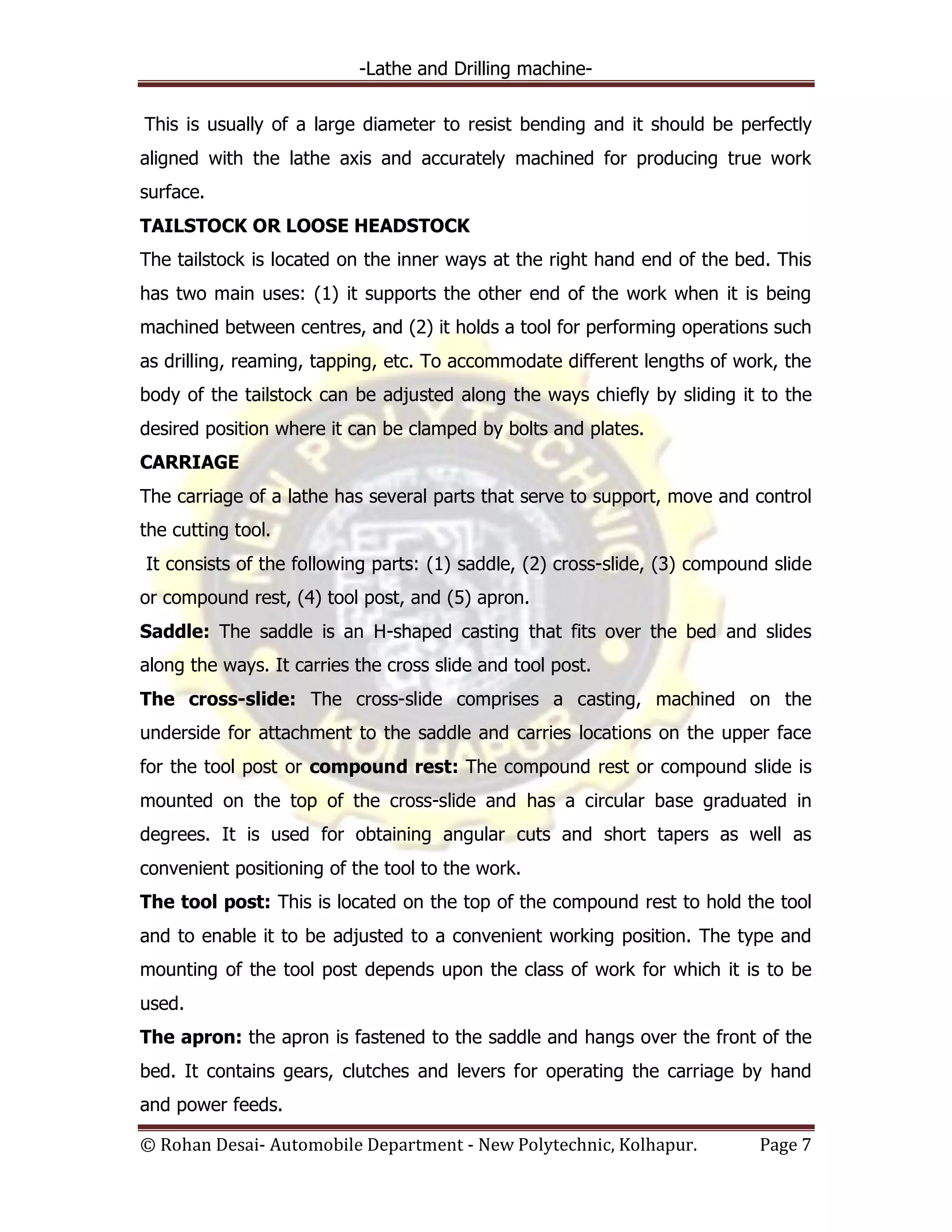-Lathe and Drilling machine-
© Rohan Desai- Automobile Department - New Polytechnic, Kolhapur. Page 7
This is usually of a large diameter to resist bending and it should be perfectly
aligned with the lathe axis and accurately machined for producing true work
surface.
TAILSTOCK OR LOOSE HEADSTOCK
The tailstock is located on the inner ways at the right hand end of the bed. This
has two main uses: (1) it supports the other end of the work when it is being
machined between centres, and (2) it holds a tool for performing operations such
as drilling, reaming, tapping, etc. To accommodate different lengths of work, the
body of the tailstock can be adjusted along the ways chiefly by sliding it to the
desired position where it can be clamped by bolts and plates.
CARRIAGE
The carriage of a lathe has several parts that serve to support, move and control
the cutting tool.
It consists of the following parts: (1) saddle, (2) cross-slide, (3) compound slide
or compound rest, (4) tool post, and (5) apron.
Saddle: The saddle is an H-shaped casting that fits over the bed and slides
along the ways. It carries the cross slide and tool post.
The cross-slide: The cross-slide comprises a casting, machined on the
underside for attachment to the saddle and carries locations on the upper face
for the tool post or compound rest: The compound rest or compound slide is
mounted on the top of the cross-slide and has a circular base graduated in
degrees. It is used for obtaining angular cuts and short tapers as well as
convenient positioning of the tool to the work.
The tool post: This is located on the top of the compound rest to hold the tool
and to enable it to be adjusted to a convenient working position. The type and
mounting of the tool post depends upon the class of work for which it is to be
used.
The apron: the apron is fastened to the saddle and hangs over the front of the
bed. It contains gears, clutches and levers for operating the carriage by hand
and power feeds.
 
