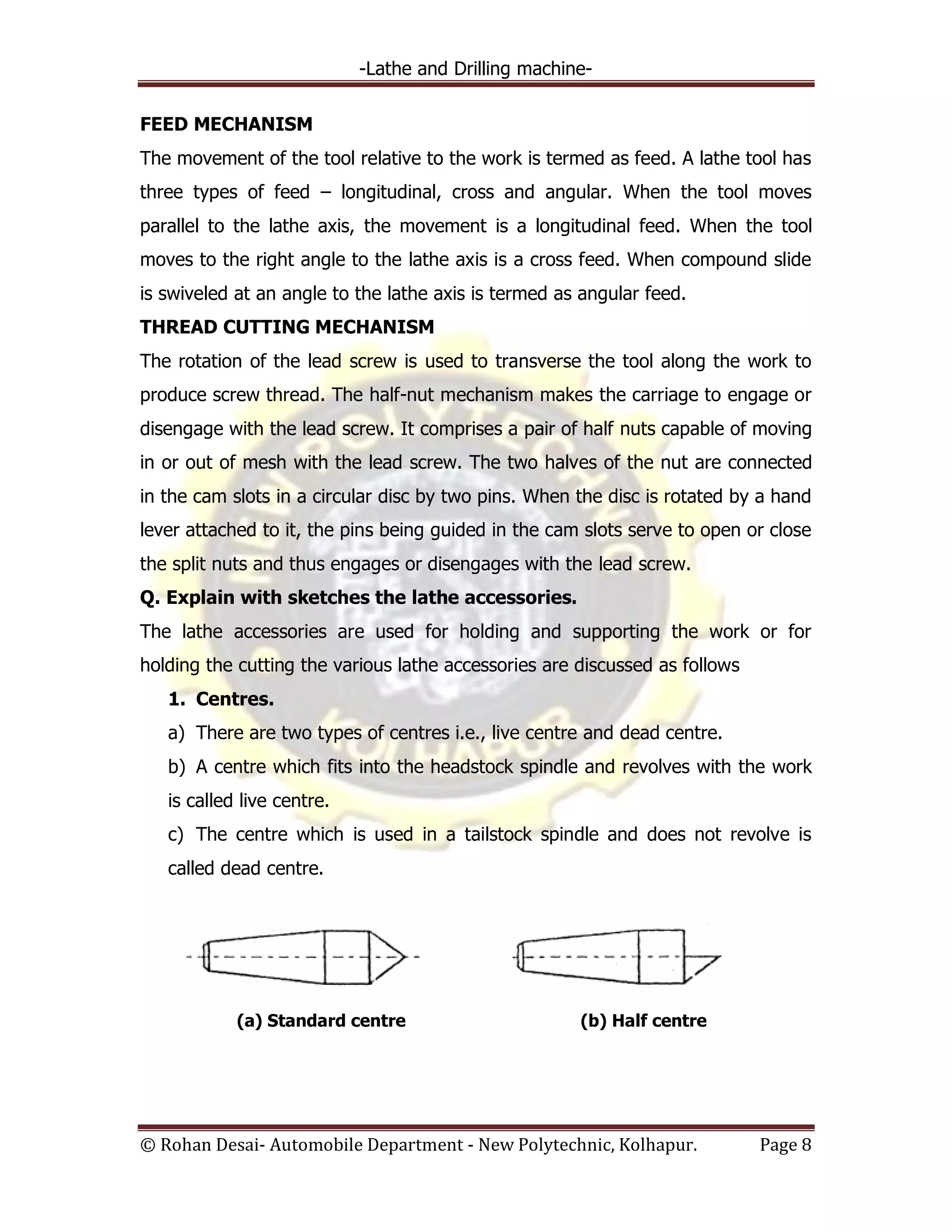 -Lathe and Drilling machine-
© Rohan Desai- Automobile Department - New Polytechnic, Kolhapur. Page 8
FEED MECHANISM
The movement of the tool relative to the work is termed as feed. A lathe tool has
three types of feed – longitudinal, cross and angular. When the tool moves
parallel to the lathe axis, the movement is a longitudinal feed. When the tool
moves to the right angle to the lathe axis is a cross feed. When compound slide
is swiveled at an angle to the lathe axis is termed as angular feed.
THREAD CUTTING MECHANISM
The rotation of the lead screw is used to transverse the tool along the work to
produce screw thread. The half-nut mechanism makes the carriage to engage or
disengage with the lead screw. It comprises a pair of half nuts capable of moving
in or out of mesh with the lead screw. The two halves of the nut are connected
in the cam slots in a circular disc by two pins. When the disc is rotated by a hand
lever attached to it, the pins being guided in the cam slots serve to open or close
the split nuts and thus engages or disengages with the lead screw.
Q. Explain with sketches the lathe accessories.
The lathe accessories are used for holding and supporting the work or for
holding the cutting the various lathe accessories are discussed as follows
1. Centres.
a) There are two types of centres i.e., live centre and dead centre.
b) A centre which fits into the headstock spindle and revolves with the work
is called live centre.
c) The centre which is used in a tailstock spindle and does not revolve is
called dead centre.
(a) Standard centre (b) Half centre
 