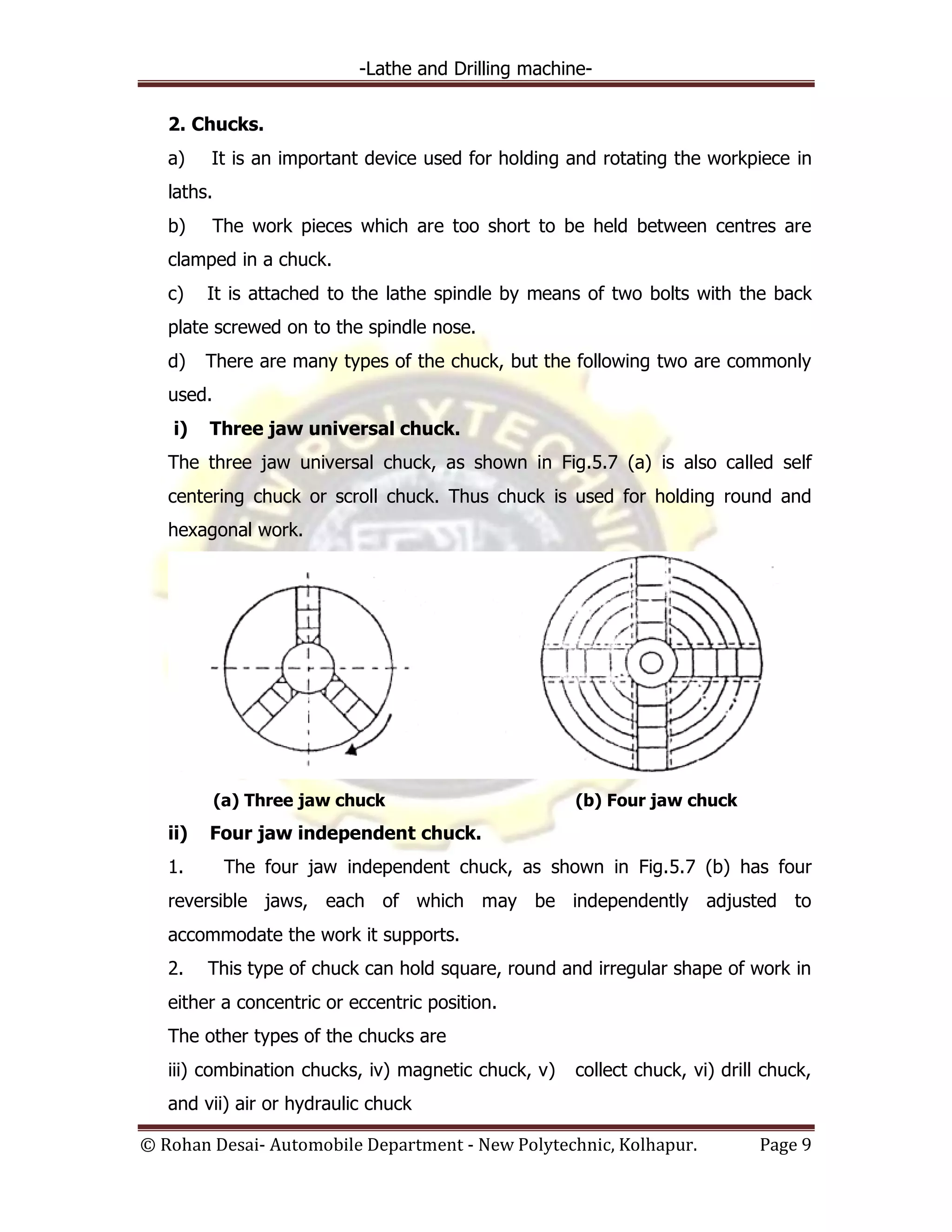 -Lathe and Drilling machine-
© Rohan Desai- Automobile Department - New Polytechnic, Kolhapur. Page 9
2. Chucks.
a) It is an important device used for holding and rotating the workpiece in
laths.
b) The work pieces which are too short to be held between centres are
clamped in a chuck.
c) It is attached to the lathe spindle by means of two bolts with the back
plate screwed on to the spindle nose.
d) There are many types of the chuck, but the following two are commonly
used.
i) Three jaw universal chuck.
The three jaw universal chuck, as shown in Fig.5.7 (a) is also called self
centering chuck or scroll chuck. Thus chuck is used for holding round and
hexagonal work.
(a) Three jaw chuck (b) Four jaw chuck
ii) Four jaw independent chuck.
1. The four jaw independent chuck, as shown in Fig.5.7 (b) has four
reversible jaws, each of which may be independently adjusted to
accommodate the work it supports.
2. This type of chuck can hold square, round and irregular shape of work in
either a concentric or eccentric position.
The other types of the chucks are
iii) combination chucks, iv) magnetic chuck, v) collect chuck, vi) drill chuck,
and vii) air or hydraulic chuck
 