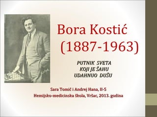 Bora Kostić
           (1887-1963)
                     PUTNIK SVETA
                      KOJI JE ŠAHU
                    UDAHNUO DUŠU

        Sara Tomić i Andrej Hana, II-5
Hemijsko-medicinska škola, Vršac, 2013. godina
 