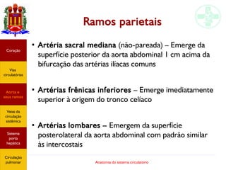 Anatomia do sistema circulatório
Ramos parietais
●
Artéria sacral mediana (não-pareada) – Emerge da
superfície posterior da aorta abdominal 1 cm acima da
bifurcação das artérias ilíacas comuns
●
Artérias frênicas inferiores – Emerge imediatamente
superior à origem do tronco celíaco
●
Artérias lombares – Emergem da superfície
posterolateral da aorta abdominal com padrão similar
às intercostais
Coração
Vias
circulatórias
Aorta e
seus ramos
Veias da
circulação
sistêmica
Sistema
porta
hepática
Circulação
pulmonar
 