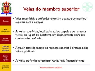 Anatomia do sistema circulatório
Veias do membro superior
●
Veias superficiais e profundas retornam o sangue do membro
superior para o coração
●
As veias superficiais, localizadas abaixo da pele e comumente
visíveis na superfície, anastomosam extensamente entre si e
com as veias profundas
●
A maior parte do sangue do membro superior é drenada pelas
veias superficiais
●
As veias profundas apresentam valvas mais frequentemente
Coração
Vias
circulatórias
Aorta e
seus ramos
Veias da
circulação
sistêmica
Sistema
porta
hepática
Circulação
pulmonar
 