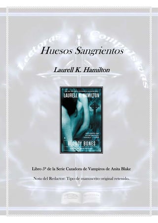 Huesos Sangrientos
            Laurell K. Hamilton




Libro 5º de la Serie Cazadora de Vampiros de Anita Blake

Nota del Redactor: Tipo de manuscrito original retenido.
 