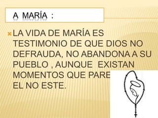 A MARÍA :
LA VIDA DE MARÍA ES
TESTIMONIO DE QUE DIOS NO
DEFRAUDA, NO ABANDONA A SU
PUEBLO , AUNQUE EXISTAN
MOMENTOS QUE PARECEN QUE
EL NO ESTE.