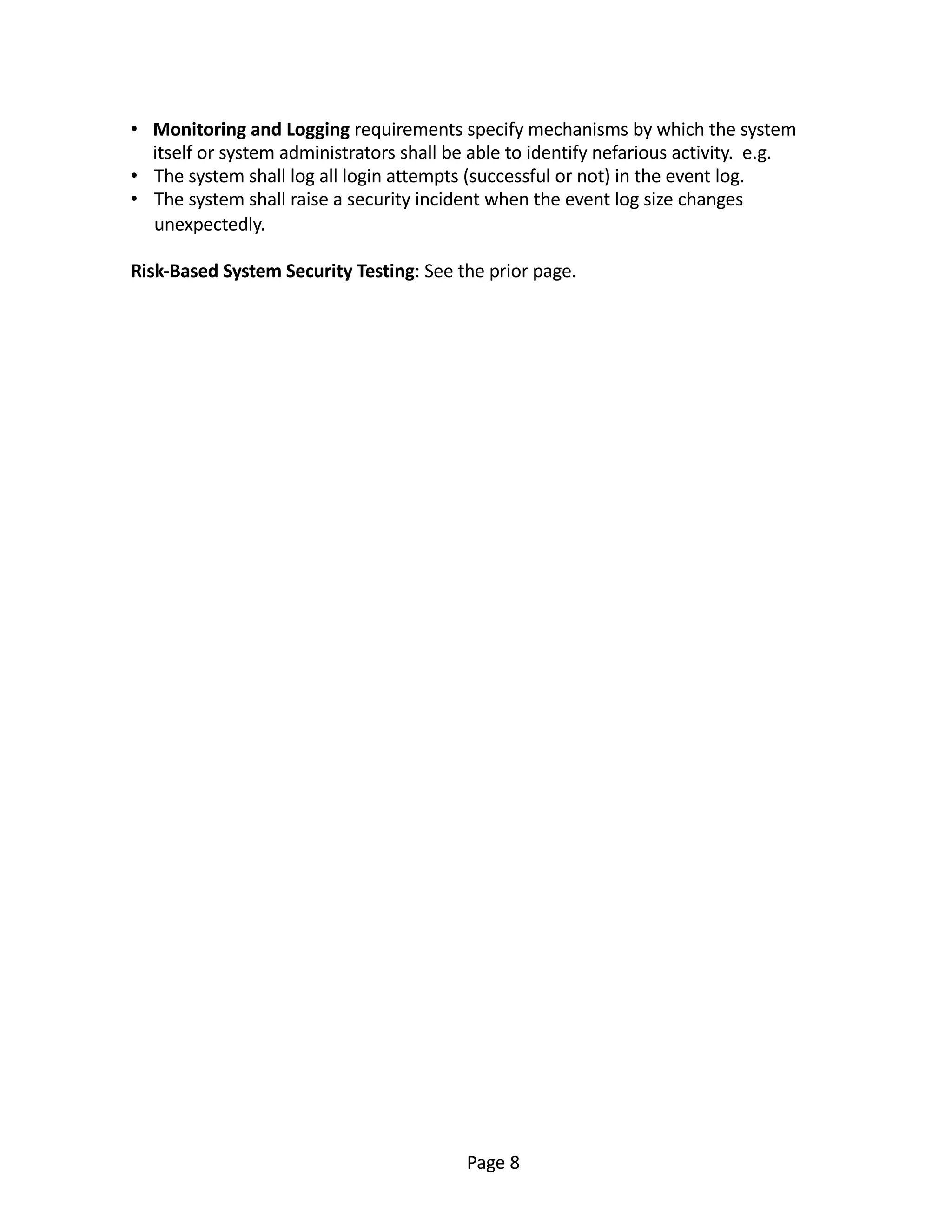 • Monitoring and Logging requirements specify mechanisms by which the system
itself or system administrators shall be able to identify nefarious activity. e.g.
• The system shall log all login attempts (successful or not) in the event log.
• The system shall raise a security incident when the event log size changes
unexpectedly.
Risk-Based System Security Testing: See the prior page.
Page 8
 