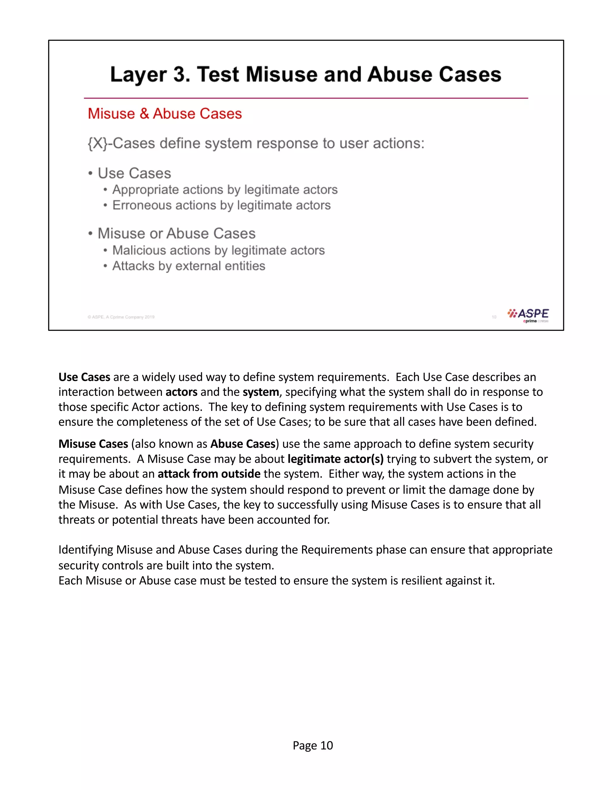 Use Cases are a widely used way to define system requirements. Each Use Case describes an
interaction between actors and the system, specifying what the system shall do in response to
those specific Actor actions. The key to defining system requirements with Use Cases is to
ensure the completeness of the set of Use Cases; to be sure that all cases have been defined.
Misuse Cases (also known as Abuse Cases) use the same approach to define system security
requirements. A Misuse Case may be about legitimate actor(s) trying to subvert the system, or
it may be about an attack from outside the system. Either way, the system actions in the
Misuse Case defines how the system should respond to prevent or limit the damage done by
the Misuse. As with Use Cases, the key to successfully using Misuse Cases is to ensure that all
threats or potential threats have been accounted for.
Identifying Misuse and Abuse Cases during the Requirements phase can ensure that appropriate
security controls are built into the system.
Each Misuse or Abuse case must be tested to ensure the system is resilient against it.
Page 10
 